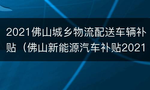 2021佛山城乡物流配送车辆补贴（佛山新能源汽车补贴2021年最新政策）