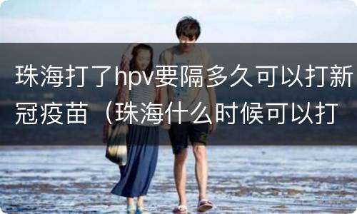 珠海打了hpv要隔多久可以打新冠疫苗（珠海什么时候可以打新冠疫苗）