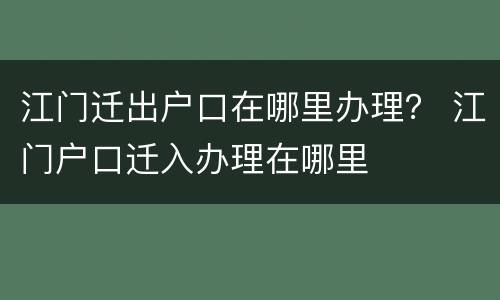 江门迁出户口在哪里办理？ 江门户口迁入办理在哪里