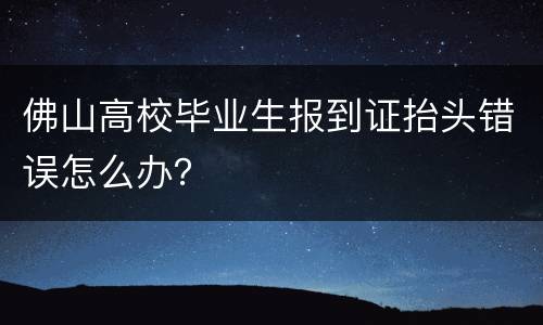 佛山高校毕业生报到证抬头错误怎么办？