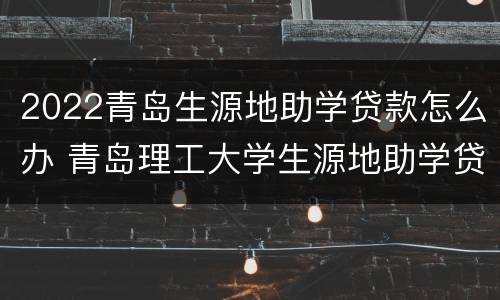 2022青岛生源地助学贷款怎么办 青岛理工大学生源地助学贷款