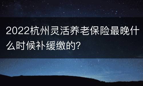 2022杭州灵活养老保险最晚什么时候补缓缴的？