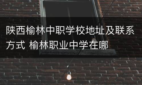 陕西榆林中职学校地址及联系方式 榆林职业中学在哪