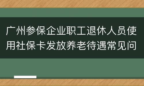 广州参保企业职工退休人员使用社保卡发放养老待遇常见问答