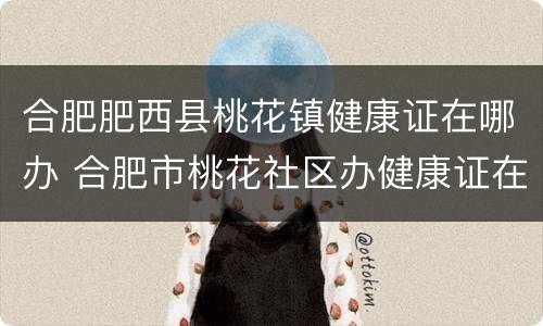 合肥肥西县桃花镇健康证在哪办 合肥市桃花社区办健康证在哪