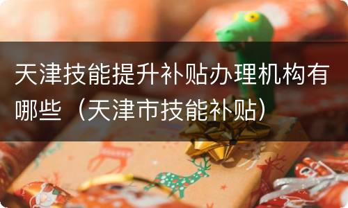天津技能提升补贴办理机构有哪些（天津市技能补贴）