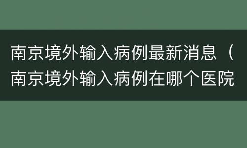 南京境外输入病例最新消息（南京境外输入病例在哪个医院）
