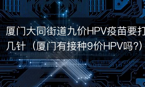 厦门大同街道九价HPV疫苗要打几针（厦门有接种9价HPV吗?）