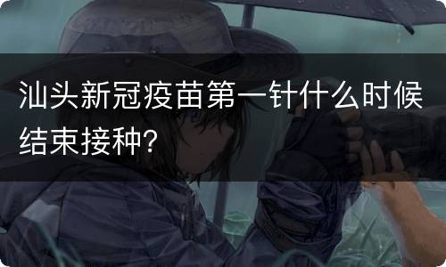 汕头新冠疫苗第一针什么时候结束接种？