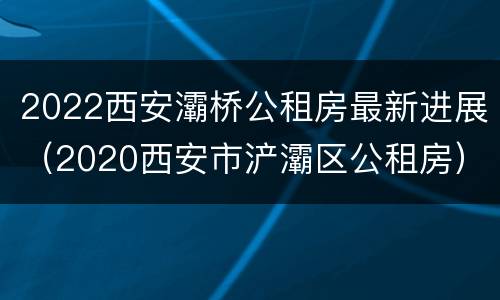 2022西安灞桥公租房最新进展（2020西安市浐灞区公租房）