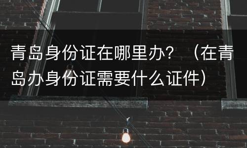 青岛身份证在哪里办？（在青岛办身份证需要什么证件）