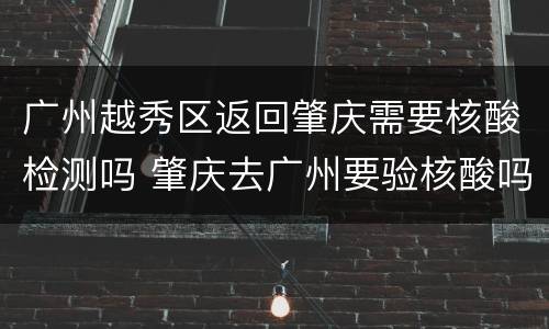 广州越秀区返回肇庆需要核酸检测吗 肇庆去广州要验核酸吗