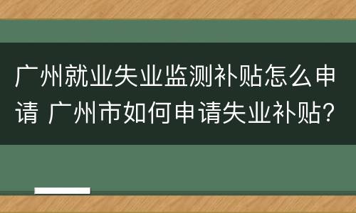 广州就业失业监测补贴怎么申请 广州市如何申请失业补贴?