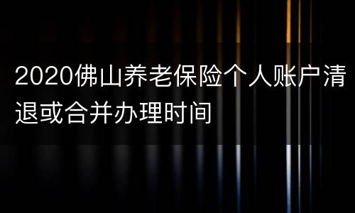 2020佛山养老保险个人账户清退或合并办理时间