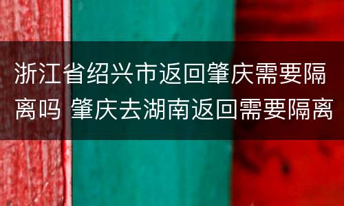 浙江省绍兴市返回肇庆需要隔离吗 肇庆去湖南返回需要隔离吗