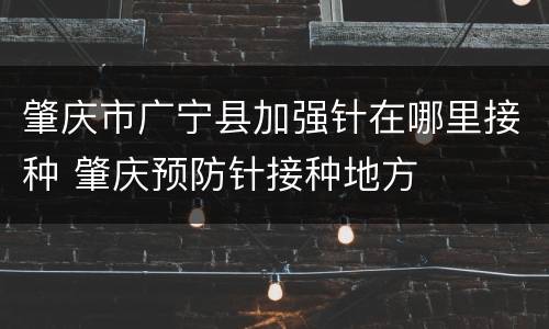 肇庆市广宁县加强针在哪里接种 肇庆预防针接种地方