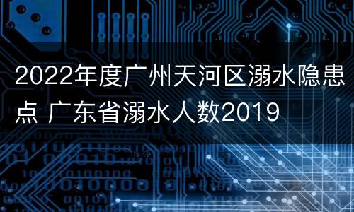 2022年度广州天河区溺水隐患点 广东省溺水人数2019