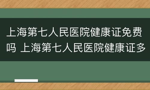 上海第七人民医院健康证免费吗 上海第七人民医院健康证多少钱