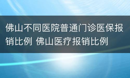 佛山不同医院普通门诊医保报销比例 佛山医疗报销比例