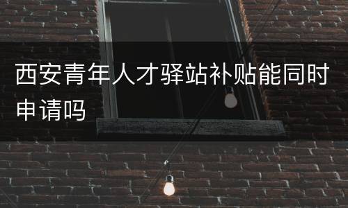 西安青年人才驿站补贴能同时申请吗