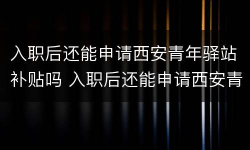 入职后还能申请西安青年驿站补贴吗 入职后还能申请西安青年驿站补贴吗贴吧