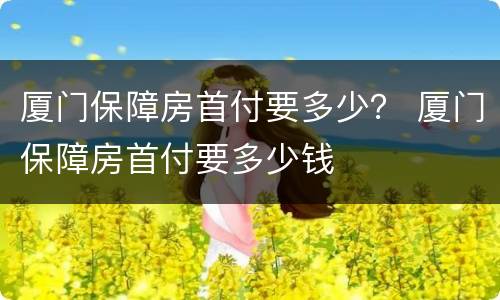 厦门保障房首付要多少？ 厦门保障房首付要多少钱