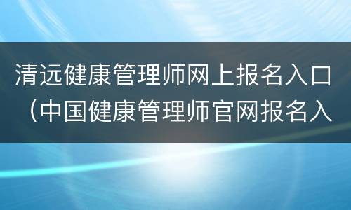 清远健康管理师网上报名入口（中国健康管理师官网报名入口）