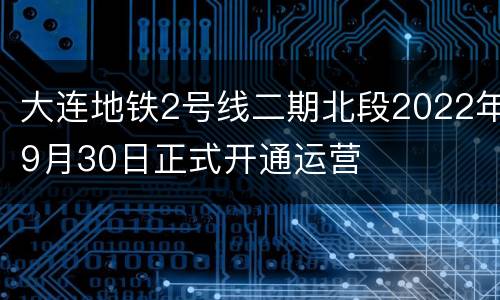 大连地铁2号线二期北段2022年9月30日正式开通运营