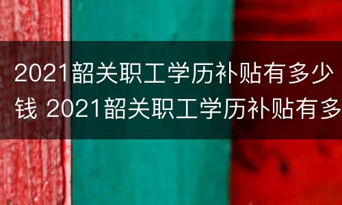 2021韶关职工学历补贴有多少钱 2021韶关职工学历补贴有多少钱呢