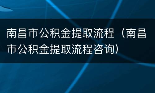 南昌市公积金提取流程（南昌市公积金提取流程咨询）