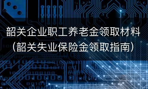 韶关企业职工养老金领取材料（韶关失业保险金领取指南）