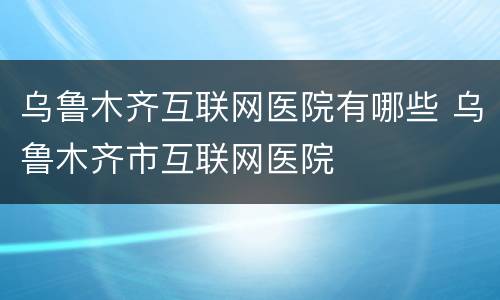 乌鲁木齐互联网医院有哪些 乌鲁木齐市互联网医院