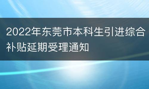 2022年东莞市本科生引进综合补贴延期受理通知