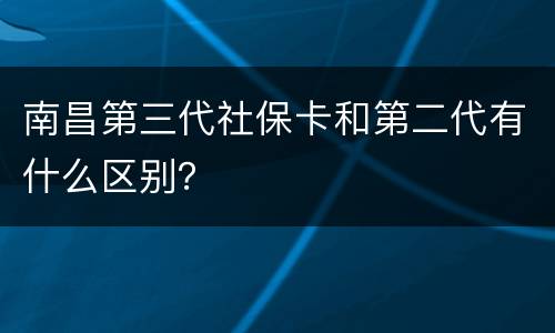 南昌第三代社保卡和第二代有什么区别？