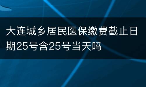 大连城乡居民医保缴费截止日期25号含25号当天吗