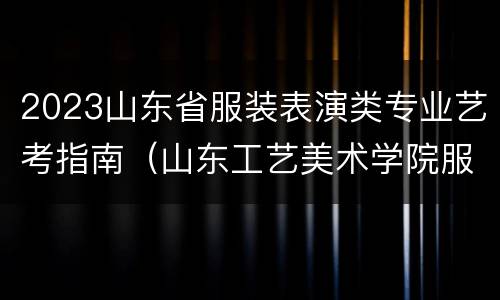 2023山东省服装表演类专业艺考指南（山东工艺美术学院服装表演2021招生简章）