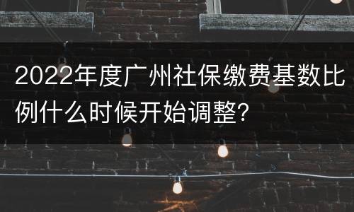 2022年度广州社保缴费基数比例什么时候开始调整？
