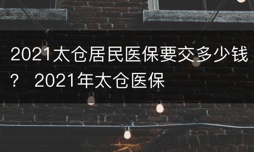 2021太仓居民医保要交多少钱？ 2021年太仓医保