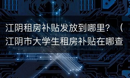 江阴租房补贴发放到哪里？（江阴市大学生租房补贴在哪查）