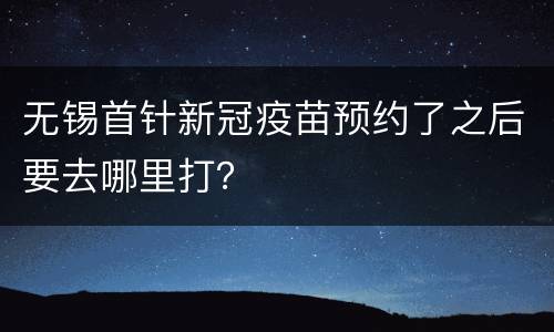 无锡首针新冠疫苗预约了之后要去哪里打？