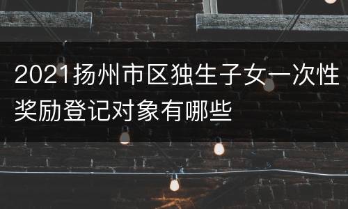 2021扬州市区独生子女一次性奖励登记对象有哪些