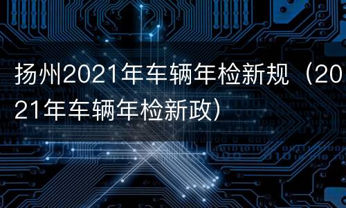 扬州2021年车辆年检新规（2021年车辆年检新政）