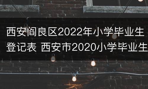 西安阎良区2022年小学毕业生登记表 西安市2020小学毕业生登记表