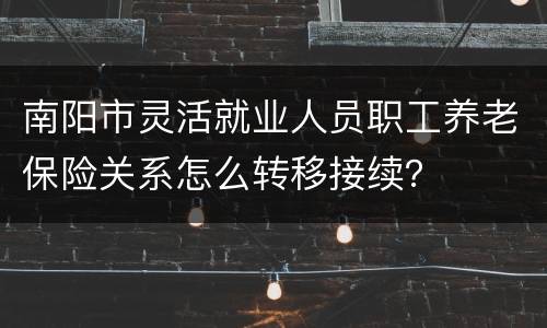 南阳市灵活就业人员职工养老保险关系怎么转移接续？