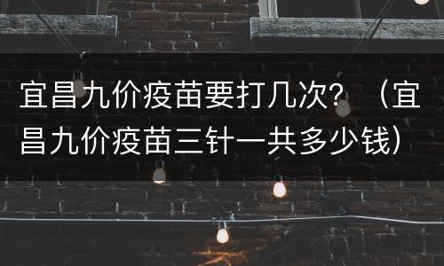 宜昌九价疫苗要打几次？（宜昌九价疫苗三针一共多少钱）