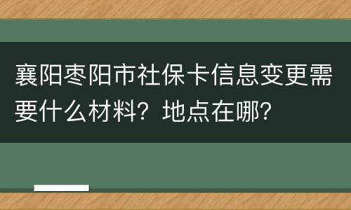 襄阳枣阳市社保卡信息变更需要什么材料？地点在哪？