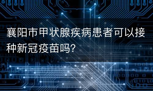 襄阳市甲状腺疾病患者可以接种新冠疫苗吗？