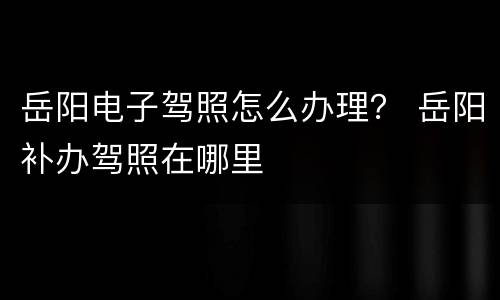 岳阳电子驾照怎么办理？ 岳阳补办驾照在哪里
