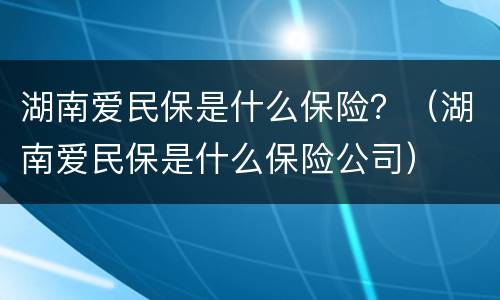 湖南爱民保是什么保险？（湖南爱民保是什么保险公司）
