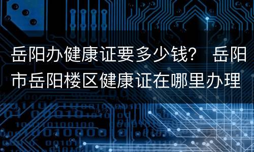 岳阳办健康证要多少钱？ 岳阳市岳阳楼区健康证在哪里办理